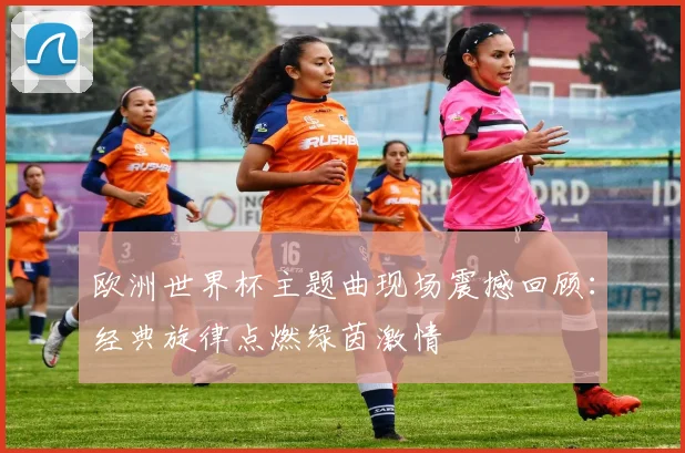 欧洲世界杯主题曲现场震撼回顾：经典旋律点燃绿茵激情