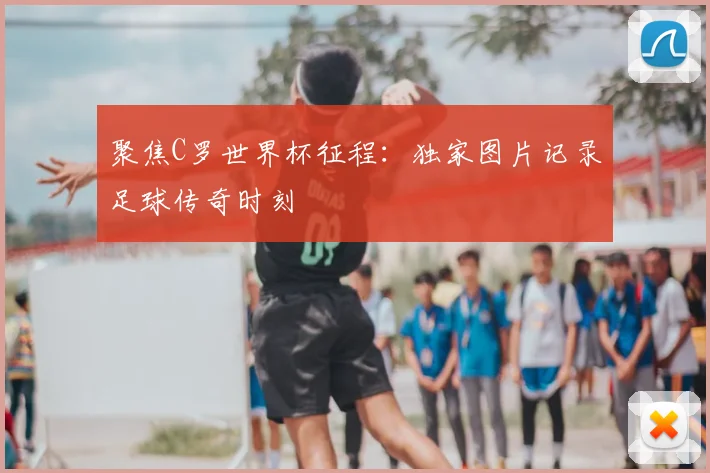 聚焦C罗世界杯征程:独家图片记录足球传奇时刻