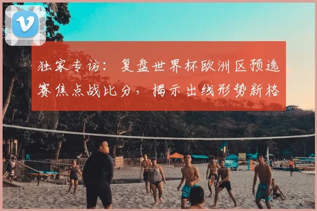 独家专访:复盘世界杯欧洲区预选赛焦点战比分,揭示出线形势新格局