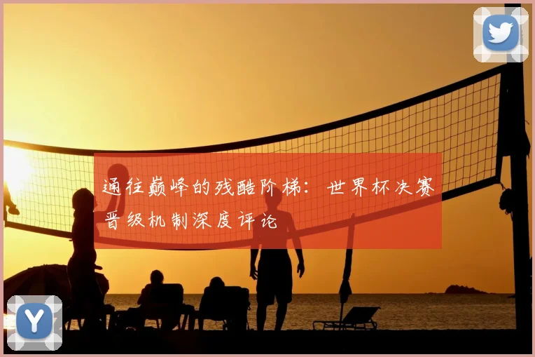 通往巅峰的残酷阶梯：世界杯决赛晋级机制深度评论