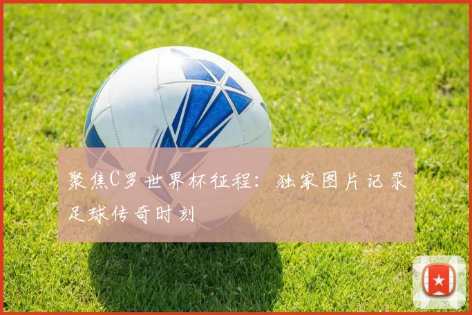 聚焦C罗世界杯征程:独家图片记录足球传奇时刻