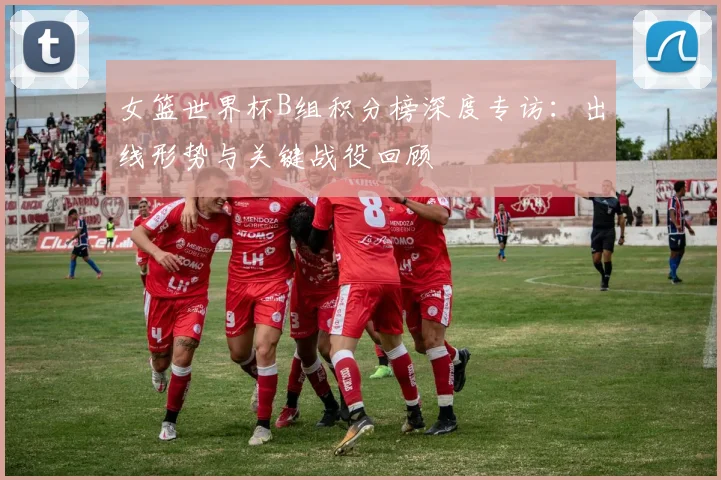 女篮世界杯B组积分榜深度专访：出线形势与关键战役回顾