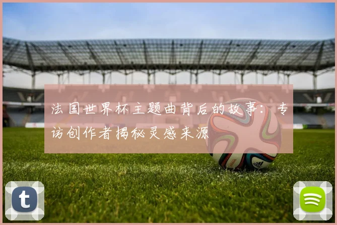 法国世界杯主题曲背后的故事：专访创作者揭秘灵感来源