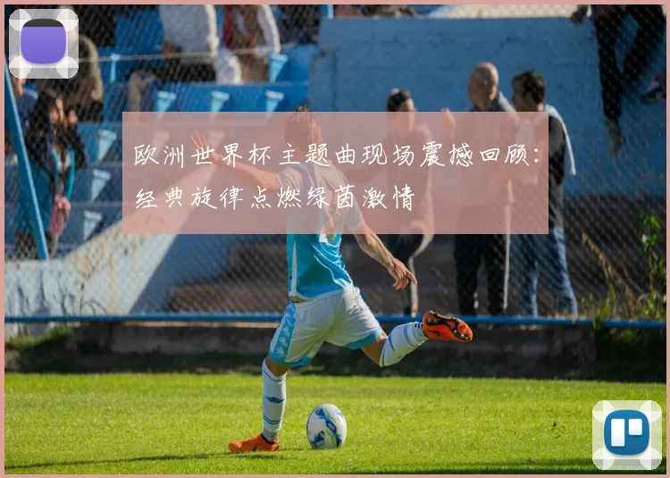 欧洲世界杯主题曲现场震撼回顾：经典旋律点燃绿茵激情