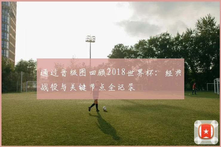 通过晋级图回顾2018世界杯：经典战役与关键节点全记录