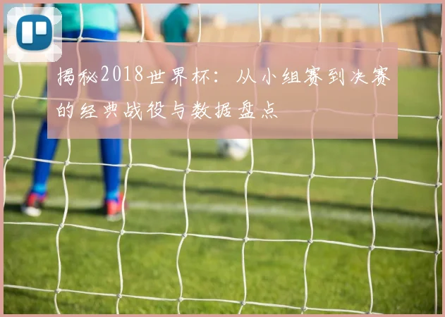 揭秘2018世界杯：从小组赛到决赛的经典战役与数据盘点