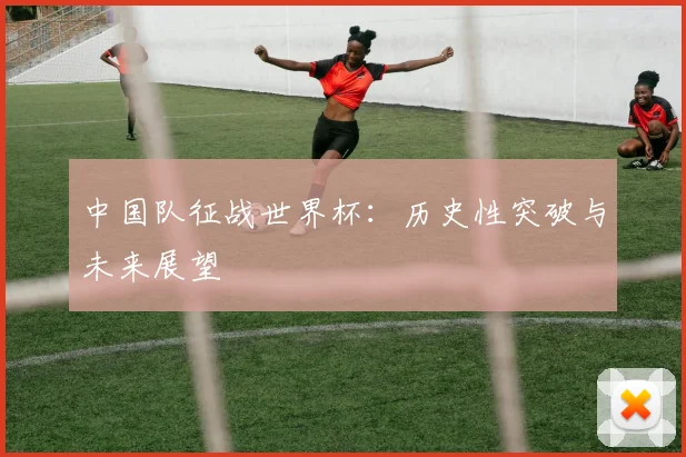 中国队征战世界杯：历史性突破与未来展望