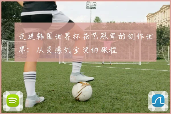 走进韩国世界杯花艺冠军的创作世界：从灵感到金奖的旅程