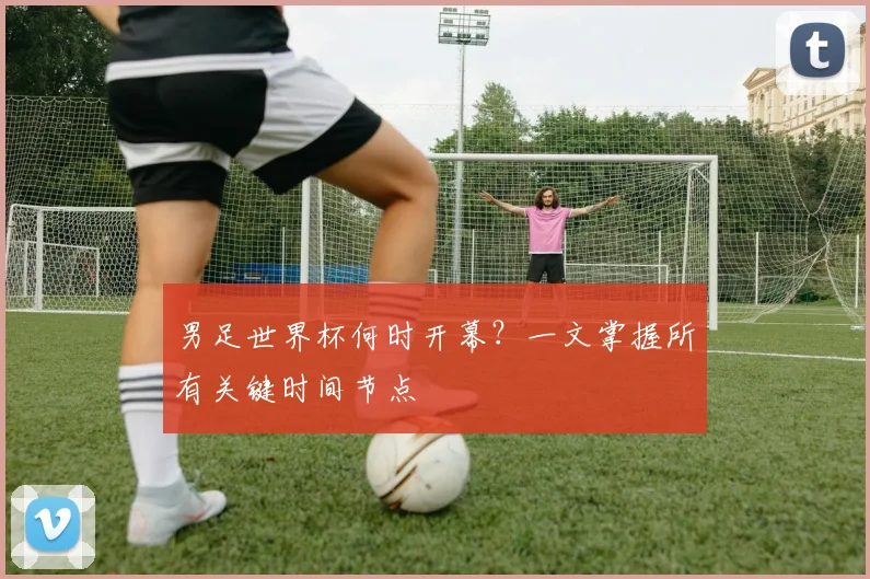 男足世界杯何时开幕？一文掌握所有关键时间节点