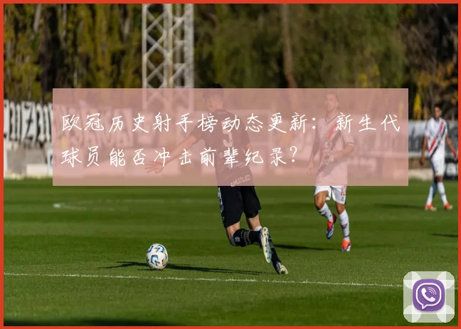 欧冠历史射手榜动态更新：新生代球员能否冲击前辈纪录？