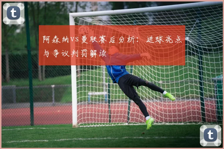 阿森纳vs曼联赛后分析：进球亮点与争议判罚解读