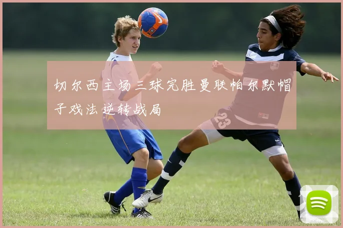 切尔西主场三球完胜曼联帕尔默帽子戏法逆转战局