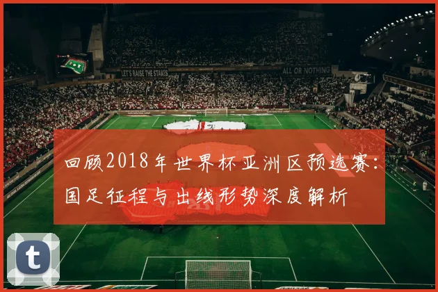 回顾2018年世界杯亚洲区预选赛：国足征程与出线形势深度解析