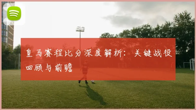 皇马赛程比分深度解析：关键战役回顾与前瞻