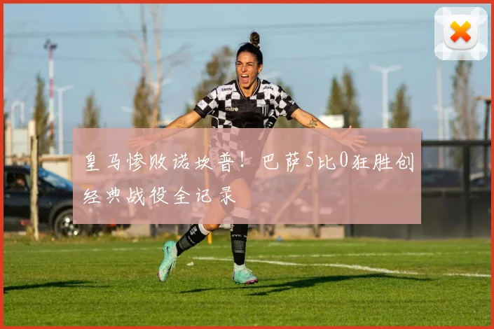 皇马惨败诺坎普!巴萨5比0狂胜创经典战役全记录