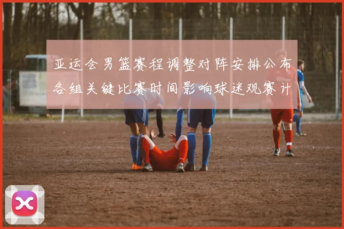 亚运会男篮赛程调整对阵安排公布各组关键比赛时间影响球迷观赛计划