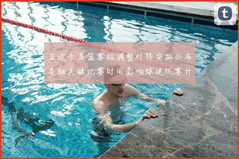 亚运会男篮赛程调整对阵安排公布各组关键比赛时间影响球迷观赛计划