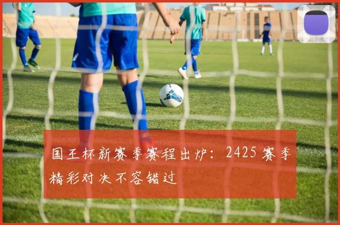 国王杯新赛季赛程出炉：2425 赛季精彩对决不容错过
