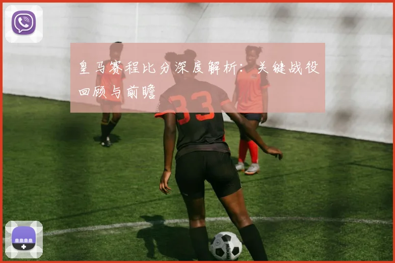 皇马赛程比分深度解析：关键战役回顾与前瞻