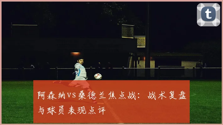 阿森纳vs桑德兰焦点战：战术复盘与球员表现点评