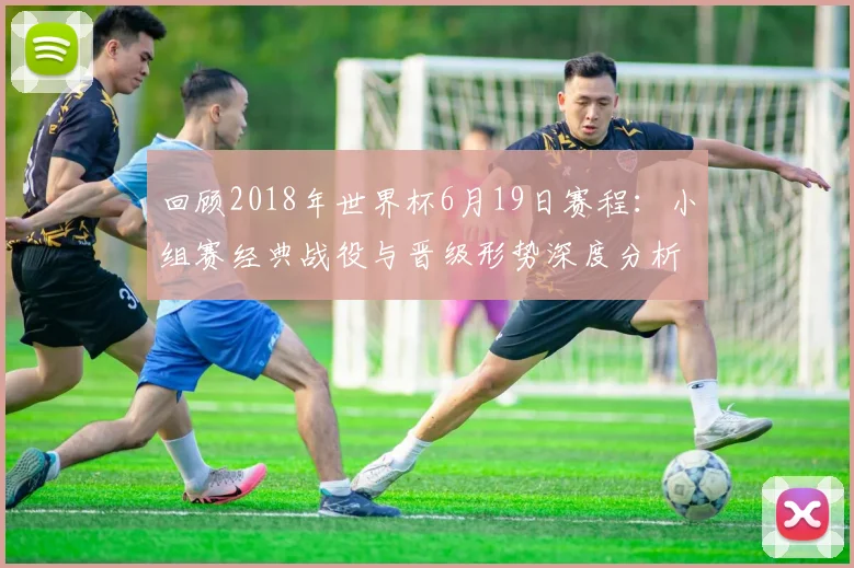 回顾2018年世界杯6月19日赛程：小组赛经典战役与晋级形势深度分析