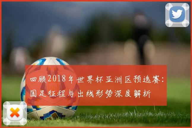 回顾2018年世界杯亚洲区预选赛：国足征程与出线形势深度解析