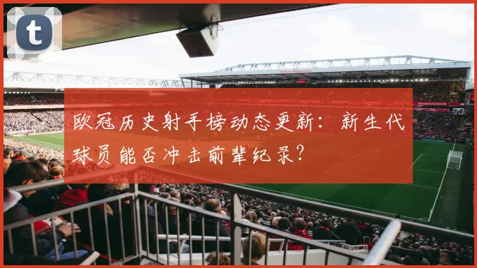 欧冠历史射手榜动态更新：新生代球员能否冲击前辈纪录？