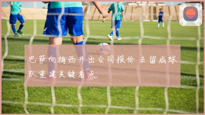 巴萨向梅西开出合同报价 去留成球队重建关键看点