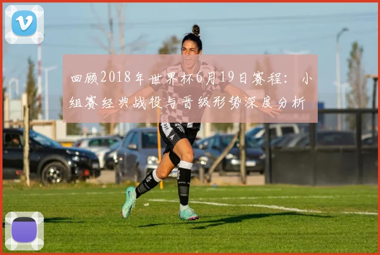回顾2018年世界杯6月19日赛程：小组赛经典战役与晋级形势深度分析